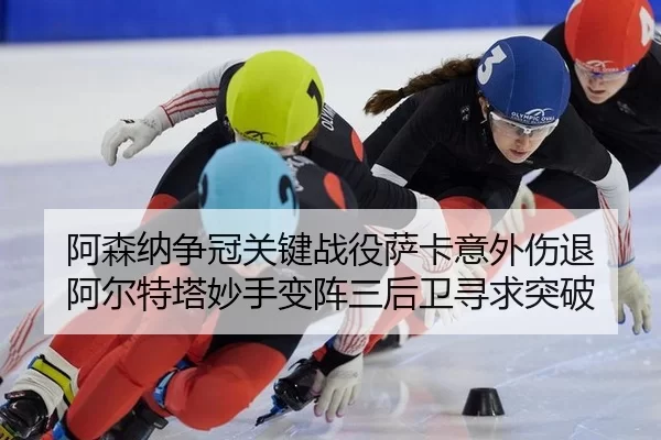 阿森纳争冠关键战役萨卡意外伤退 阿尔特塔妙手变阵三后卫寻求突破